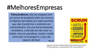 #MelhoresEmpresas
Takeuchi e Nonaka “The New New Product Development Game”
[“O novo jogo para o desenvolvimento de novos produtos”]
Trânscendência: elas (as equipes) tem
um senso de propósito além do comum.
O objetivo percebido por todos permite
que eles transforme o ordinário em
extraordinário. De uma forma bastante
verdadeira, a decisão de não estar na
média, mas ser grandioso, muda o modo
como eles se enxergam e o que são
capazes de fazer. Pág. 35
 