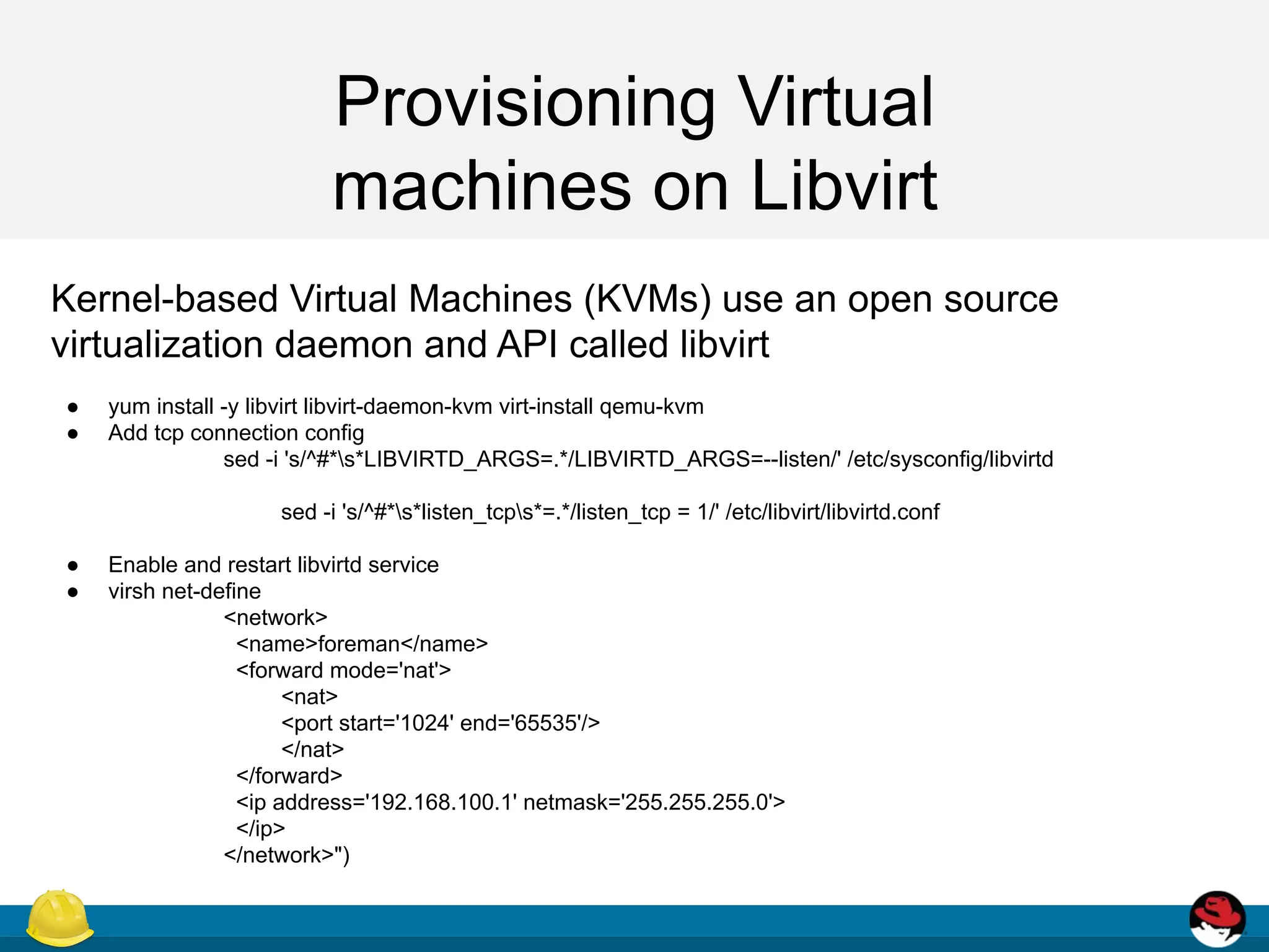Provisioning Virtual
machines on Libvirt
Kernel-based Virtual Machines (KVMs) use an open source
virtualization daemon and API called libvirt
● yum install -y libvirt libvirt-daemon-kvm virt-install qemu-kvm
● Add tcp connection config
sed -i 's/^#*s*LIBVIRTD_ARGS=.*/LIBVIRTD_ARGS=--listen/' /etc/sysconfig/libvirtd
sed -i 's/^#*s*listen_tcps*=.*/listen_tcp = 1/' /etc/libvirt/libvirtd.conf
● Enable and restart libvirtd service
● virsh net-define
<network>
<name>foreman</name>
<forward mode='nat'>
<nat>
<port start='1024' end='65535'/>
</nat>
</forward>
<ip address='192.168.100.1' netmask='255.255.255.0'>
</ip>
</network>")
 
