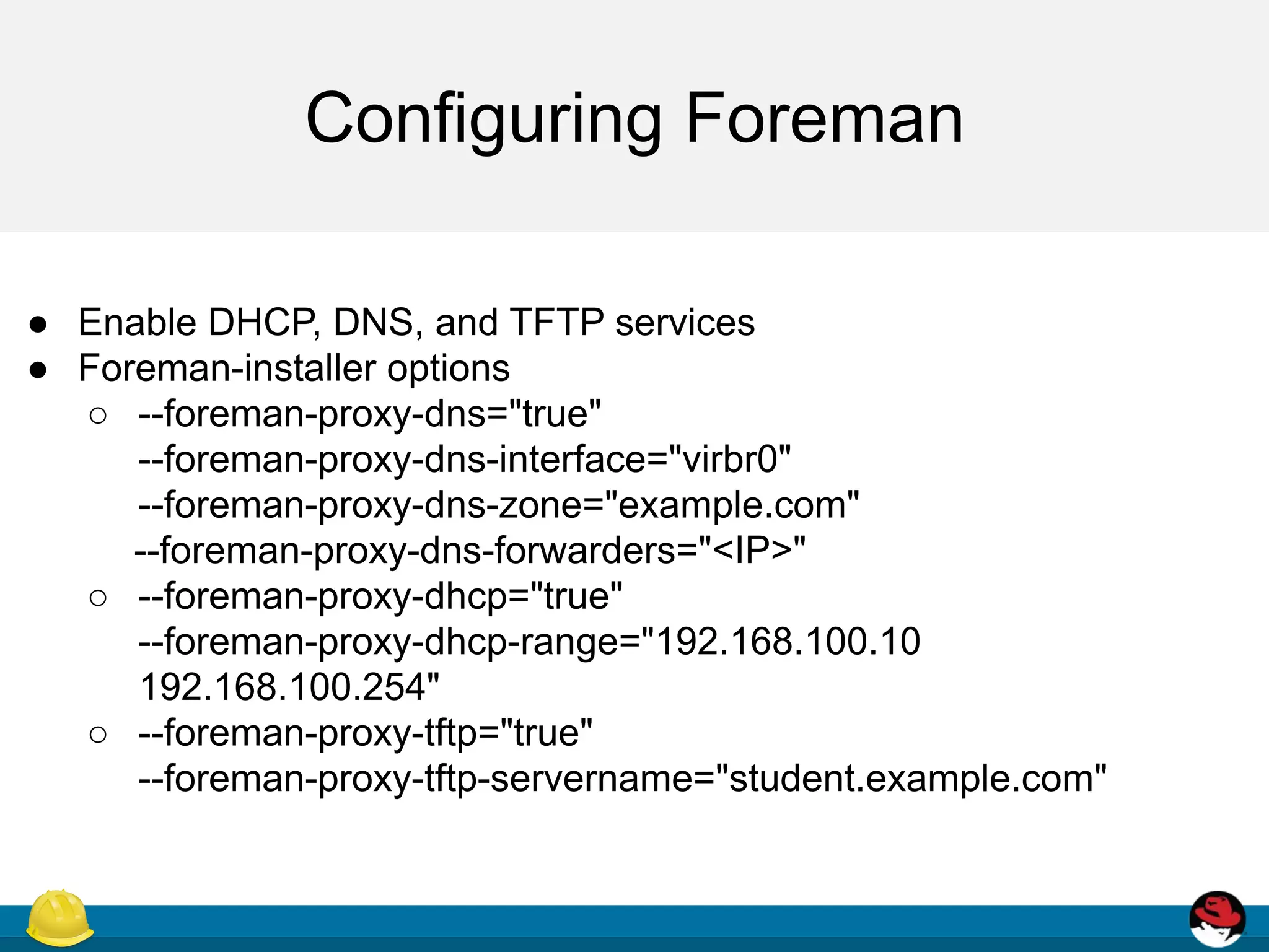 Configuring Foreman
● Enable DHCP, DNS, and TFTP services
● Foreman-installer options
○ --foreman-proxy-dns="true"
--foreman-proxy-dns-interface="virbr0"
--foreman-proxy-dns-zone="example.com"
--foreman-proxy-dns-forwarders="<IP>"
○ --foreman-proxy-dhcp="true"
--foreman-proxy-dhcp-range="192.168.100.10
192.168.100.254"
○ --foreman-proxy-tftp="true"
--foreman-proxy-tftp-servername="student.example.com"
 