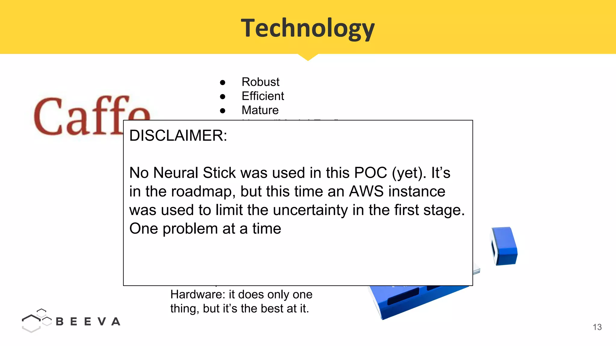13
Technology
● Robust
● Efficient
● Mature
● Huge “Model Zoo”
● In production
● Doesn’t break the API every 3 months
● Slowly decreasing its popularity in favor of
Tensorflow, PyTorch, Caffe2 ...
Compatibility with custom
hardware: Intel Neural Stick.
NOT a special CPU. It’s ASIC
Hardware: it does only one
thing, but it’s the best at it.
DISCLAIMER:
No Neural Stick was used in this POC (yet). It’s
in the roadmap, but this time an AWS instance
was used to limit the uncertainty in the first stage.
One problem at a time
 
