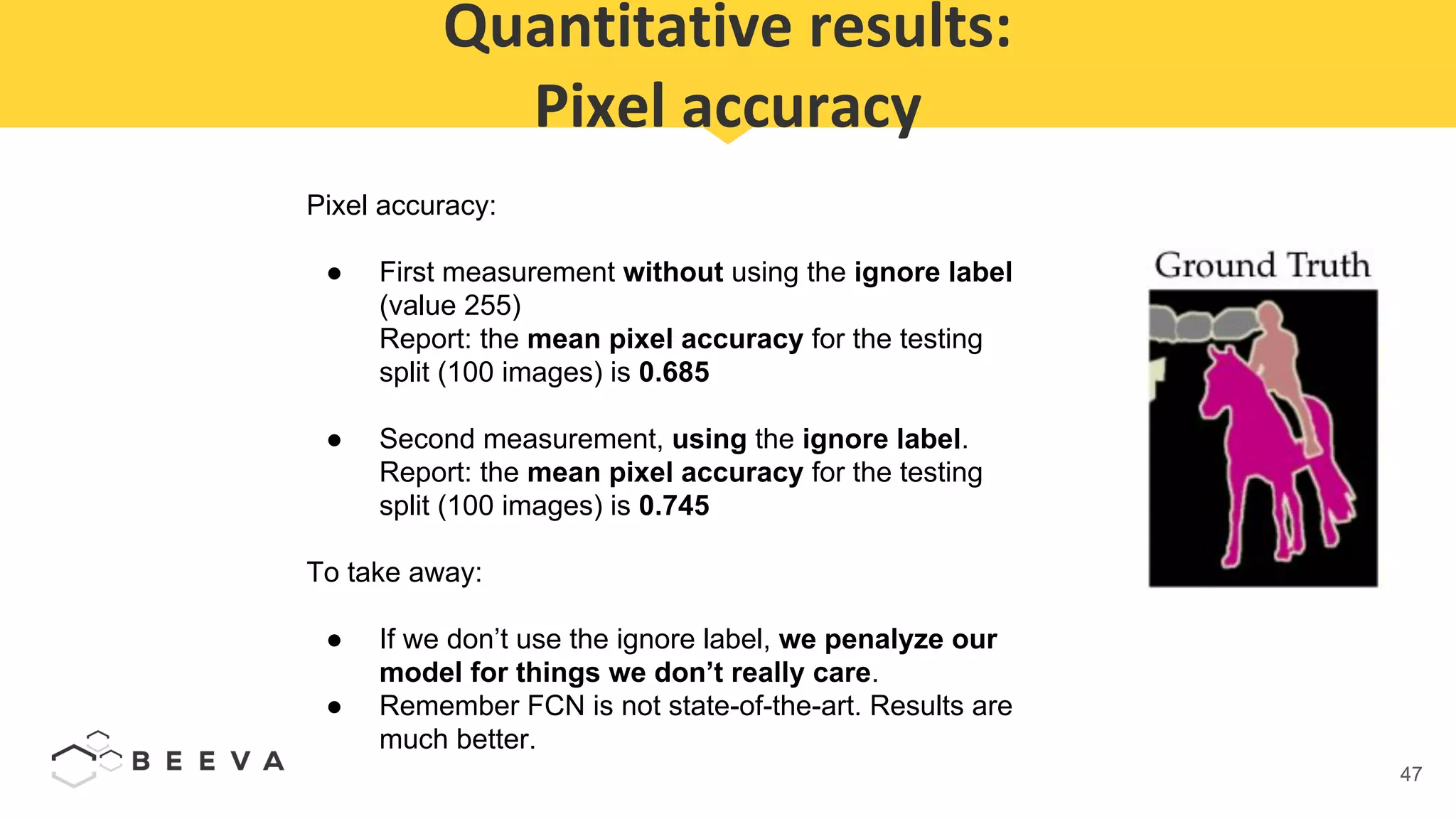 47
Quantitative results:
Pixel accuracy
Pixel accuracy:
● First measurement without using the ignore label
(value 255)
Report: the mean pixel accuracy for the testing
split (100 images) is 0.685
● Second measurement, using the ignore label.
Report: the mean pixel accuracy for the testing
split (100 images) is 0.745
To take away:
● If we don’t use the ignore label, we penalyze our
model for things we don’t really care.
● Remember FCN is not state-of-the-art. Results are
much better.
 