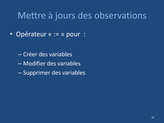 Mettre à jours des observations
• Opérateur « := » pour :
– Créer des variables
– Modifier des variables
– Supprimer des variables
16
 