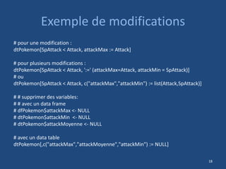 Exemple de modifications
# pour une modification :
dtPokemon[SpAttack < Attack, attackMax := Attack]
# pour plusieurs modifications :
dtPokemon[SpAttack < Attack, ':=' (attackMax=Attack, attackMin = SpAttack)]
# ou
dtPokemon[SpAttack < Attack, c("attackMax","attackMin") := list(Attack,SpAttack)]
# # supprimer des variables:
# # avec un data frame
# dfPokemon$attackMax <- NULL
# dtPokemon$attackMin <- NULL
# dtPokemon$attackMoyenne <- NULL
# avec un data table
dtPokemon[,c("attackMax","attackMoyenne","attackMin") := NULL]
18
 