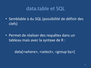 data.table et SQL
• Semblable à du SQL (possibilité de définir des
clefs)
• Permet de réaliser des requêtes dans un
tableau mais avec la syntaxe de R :
data[<where>, <select>, <group by>]
4
 