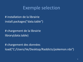 Exemple selection
# installation de la librairie
install.packages("data.table")
# chargement de la librairie
library(data.table)
# chargement des données
load("C:/Users/Ve/Desktop/Raddicts/pokemon.rda")
5
 