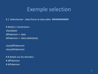 Exemple selection
# 1. Selectionner : data.frame et data.table #############
# details / conversions :
class(data)
dfPokemon <- data
dtPokemon <- data.table(data)
class(dfPokemon)
class(dtPokemon)
# # details sur les données :
# dfPokemon
# dtPokemon
6
 