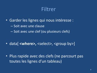 Filtrer
• Garder les lignes qui nous intéresse :
– Soit avec une clause
– Soit avec une clef (ou plusieurs clefs)
• data[ <where>, <select>, <group by>]
• Plus rapide avec des clefs (ne parcourt pas
toutes les lignes d’un tableau)
9
 