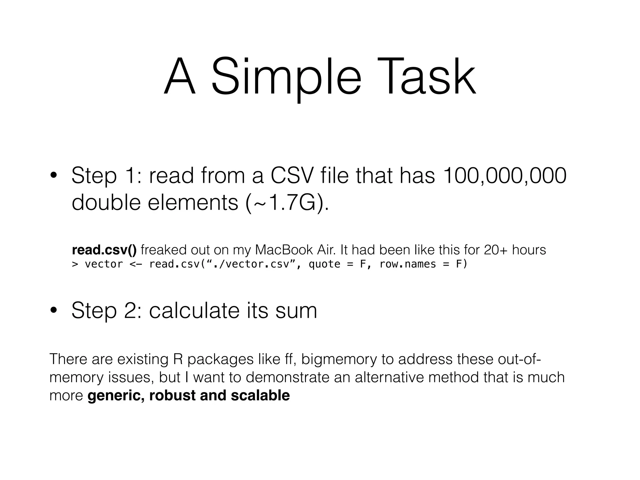 A Simple Task
• Step 1: read from a CSV ﬁle that has 100,000,000
double elements (~1.7G).
read.csv() freaked out on my MacBook Air. It had been like this for 20+ hours
> vector <- read.csv(“./vector.csv”, quote = F, row.names = F)
• Step 2: calculate its sum
There are existing R packages like ff, bigmemory to address these out-of-
memory issues, but I want to demonstrate an alternative method that is much
more generic, robust and scalable
 
