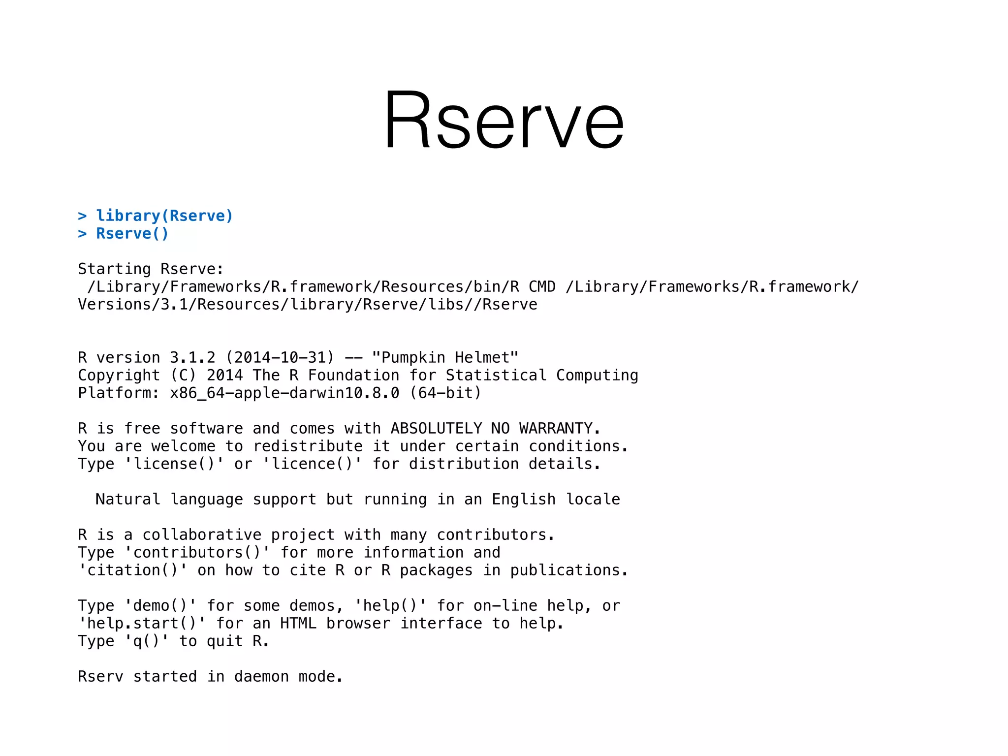 Rserve
> library(Rserve)
> Rserve()
Starting Rserve:
/Library/Frameworks/R.framework/Resources/bin/R CMD /Library/Frameworks/R.framework/
Versions/3.1/Resources/library/Rserve/libs//Rserve
R version 3.1.2 (2014-10-31) -- "Pumpkin Helmet"
Copyright (C) 2014 The R Foundation for Statistical Computing
Platform: x86_64-apple-darwin10.8.0 (64-bit)
R is free software and comes with ABSOLUTELY NO WARRANTY.
You are welcome to redistribute it under certain conditions.
Type 'license()' or 'licence()' for distribution details.
Natural language support but running in an English locale
R is a collaborative project with many contributors.
Type 'contributors()' for more information and
'citation()' on how to cite R or R packages in publications.
Type 'demo()' for some demos, 'help()' for on-line help, or
'help.start()' for an HTML browser interface to help.
Type 'q()' to quit R.
Rserv started in daemon mode.
 