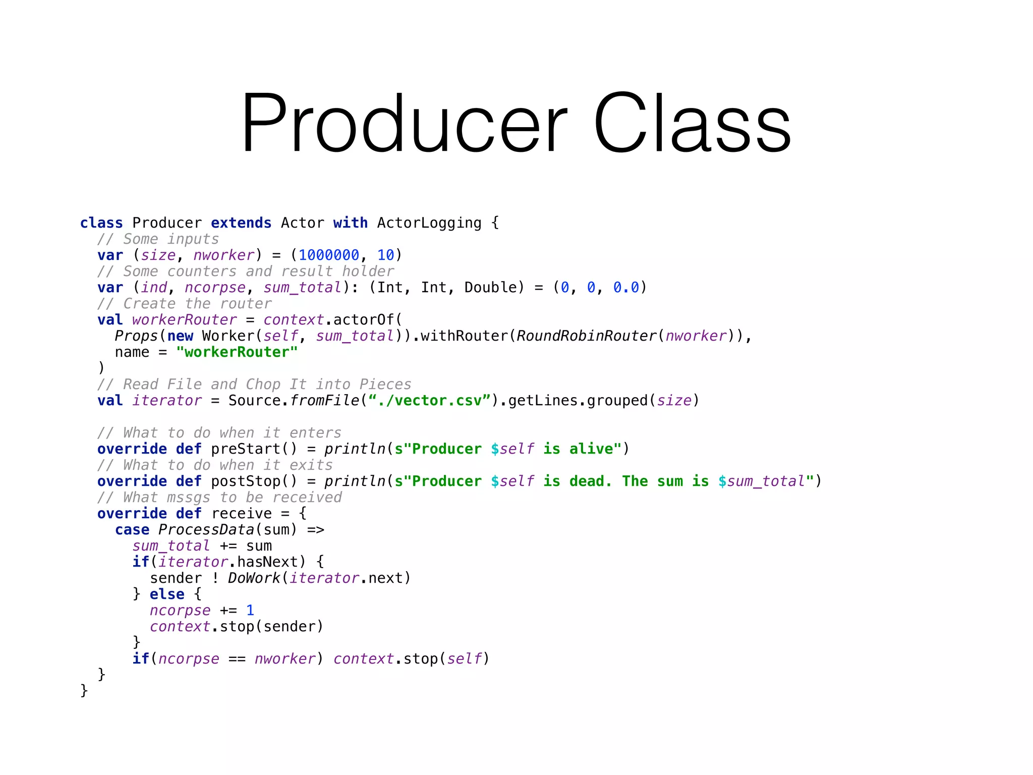 Producer Class
class Producer extends Actor with ActorLogging { 
// Some inputs 
var (size, nworker) = (1000000, 10) 
// Some counters and result holder 
var (ind, ncorpse, sum_total): (Int, Int, Double) = (0, 0, 0.0) 
// Create the router 
val workerRouter = context.actorOf( 
Props(new Worker(self, sum_total)).withRouter(RoundRobinRouter(nworker)), 
name = "workerRouter" 
) 
// Read File and Chop It into Pieces 
val iterator = Source.fromFile(“./vector.csv”).getLines.grouped(size)
 
// What to do when it enters 
override def preStart() = println(s"Producer $self is alive") 
// What to do when it exits 
override def postStop() = println(s"Producer $self is dead. The sum is $sum_total") 
// What mssgs to be received 
override def receive = { 
case ProcessData(sum) => 
sum_total += sum 
if(iterator.hasNext) { 
sender ! DoWork(iterator.next) 
} else { 
ncorpse += 1 
context.stop(sender) 
} 
if(ncorpse == nworker) context.stop(self) 
} 
}
 