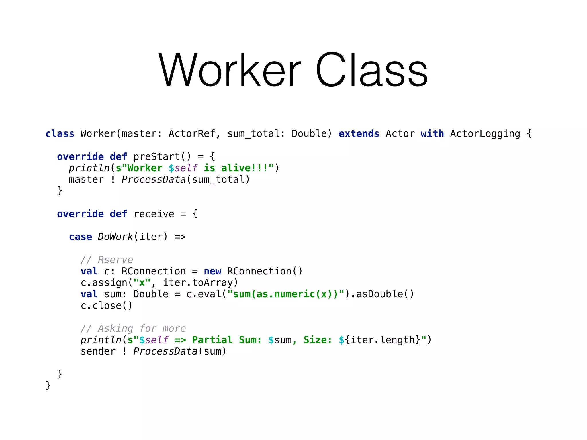 Worker Class
class Worker(master: ActorRef, sum_total: Double) extends Actor with ActorLogging { 
 
override def preStart() = { 
println(s"Worker $self is alive!!!") 
master ! ProcessData(sum_total) 
} 
 
override def receive = { 
 
case DoWork(iter) => 
 
// Rserve 
val c: RConnection = new RConnection() 
c.assign("x", iter.toArray) 
val sum: Double = c.eval("sum(as.numeric(x))").asDouble() 
c.close() 
 
// Asking for more 
println(s"$self => Partial Sum: $sum, Size: ${iter.length}") 
sender ! ProcessData(sum) 
 
} 
}
 