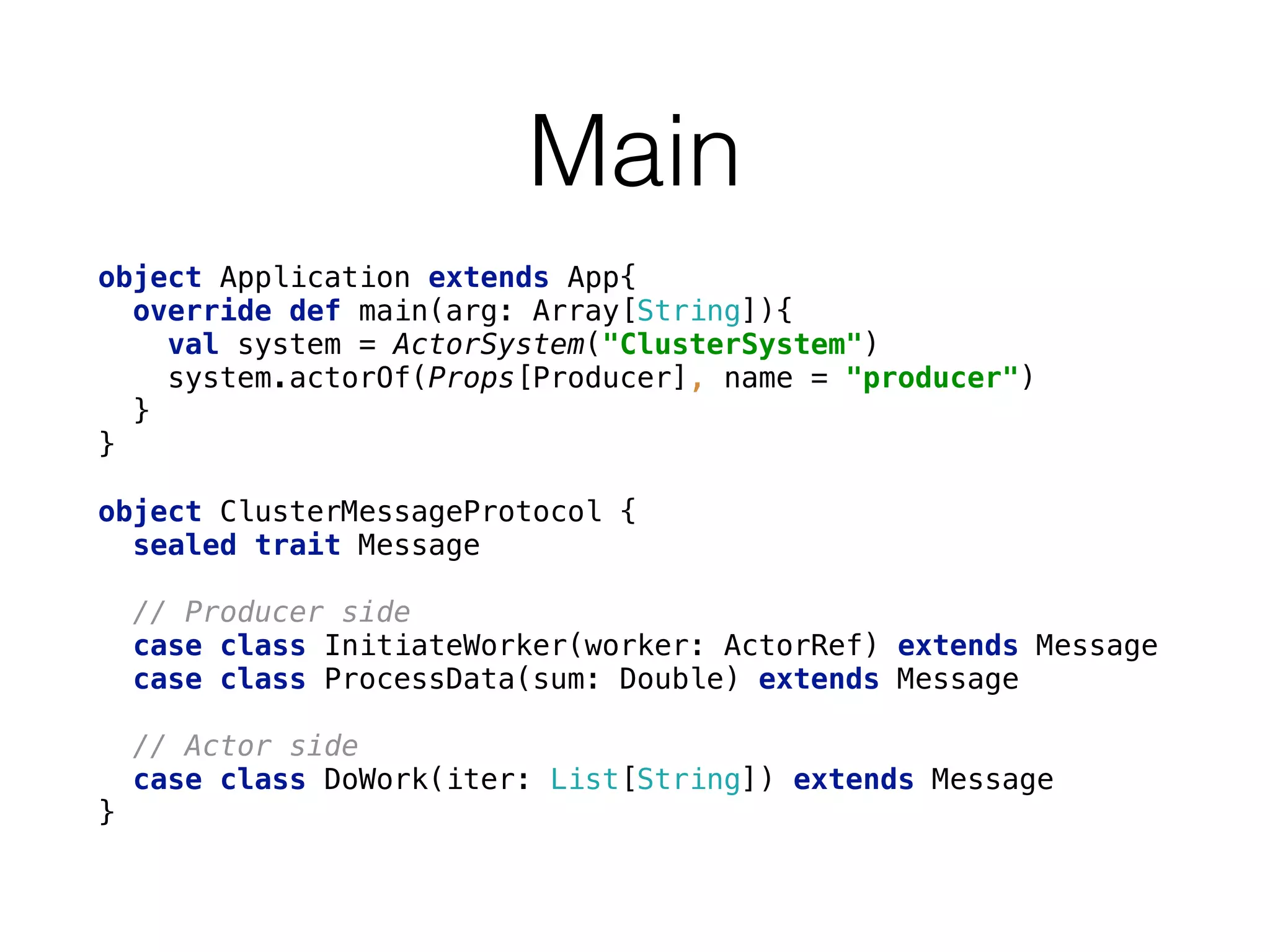 Main
object Application extends App{ 
override def main(arg: Array[String]){ 
val system = ActorSystem("ClusterSystem") 
system.actorOf(Props[Producer], name = "producer") 
} 
}
object ClusterMessageProtocol { 
sealed trait Message 
 
// Producer side 
case class InitiateWorker(worker: ActorRef) extends Message 
case class ProcessData(sum: Double) extends Message 
 
// Actor side 
case class DoWork(iter: List[String]) extends Message 
}
 