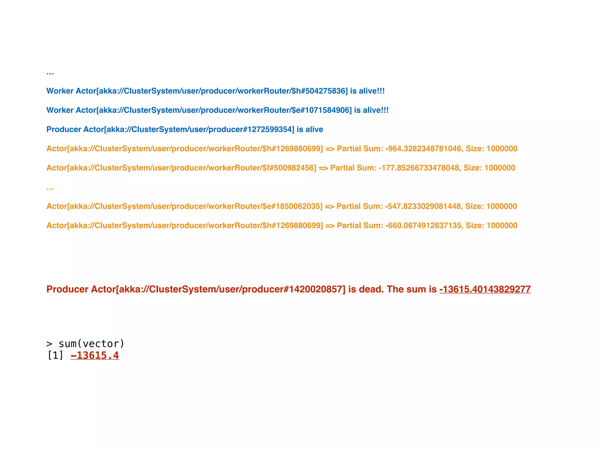 …
Worker Actor[akka://ClusterSystem/user/producer/workerRouter/$h#504275836] is alive!!!
Worker Actor[akka://ClusterSystem/user/producer/workerRouter/$e#1071584906] is alive!!!
Producer Actor[akka://ClusterSystem/user/producer#1272599354] is alive
Actor[akka://ClusterSystem/user/producer/workerRouter/$h#1269880699] => Partial Sum: -964.3282348781046, Size: 1000000
Actor[akka://ClusterSystem/user/producer/workerRouter/$f#500982456] => Partial Sum: -177.85266733478048, Size: 1000000
…
Actor[akka://ClusterSystem/user/producer/workerRouter/$e#1850062035] => Partial Sum: -547.8233029081448, Size: 1000000
Actor[akka://ClusterSystem/user/producer/workerRouter/$h#1269880699] => Partial Sum: -660.0674912837135, Size: 1000000
Producer Actor[akka://ClusterSystem/user/producer#1420020857] is dead. The sum is -13615.40143829277
> sum(vector)
[1] -13615.4
 