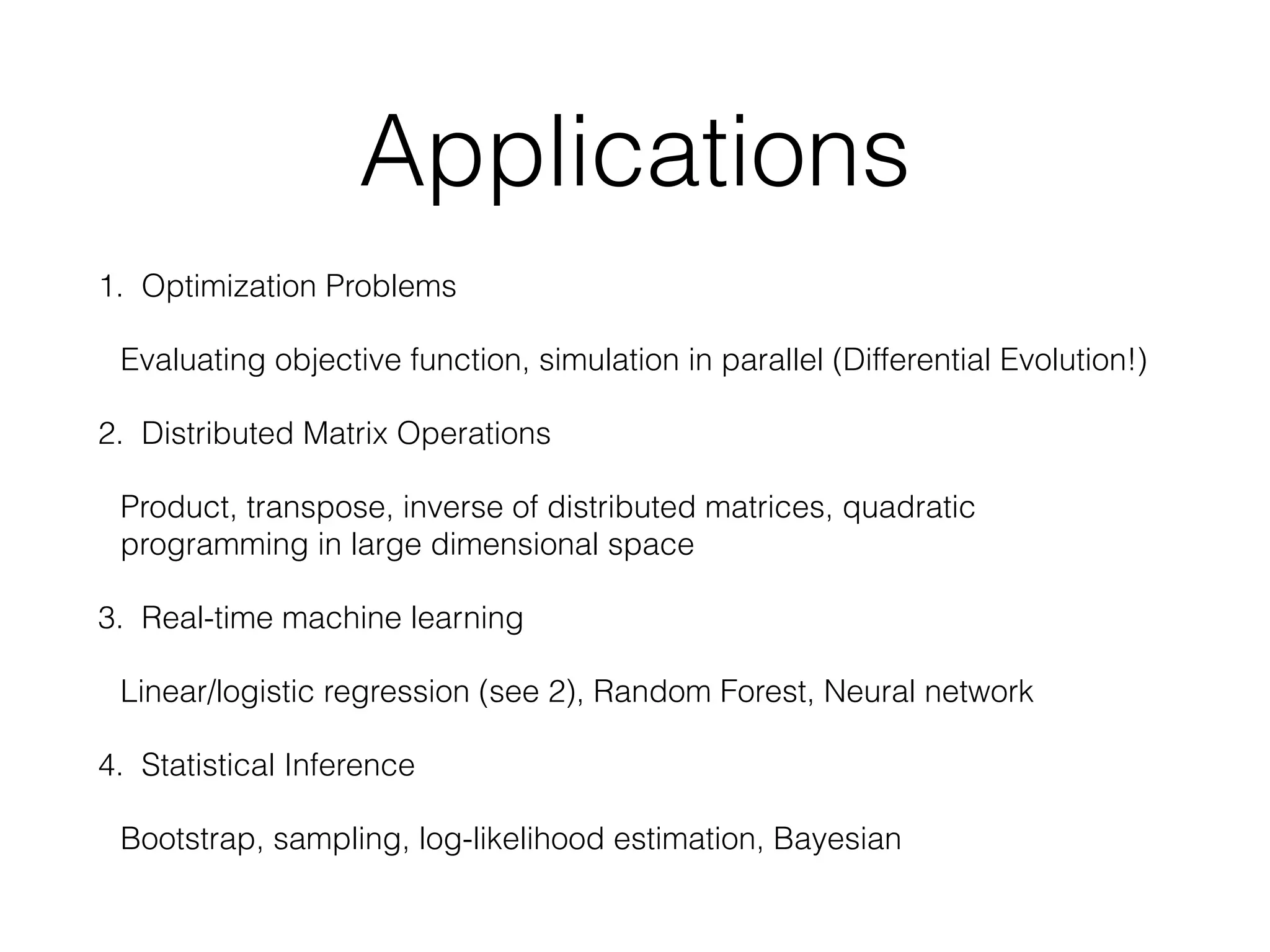 Applications
1. Optimization Problems
Evaluating objective function, simulation in parallel (Differential Evolution!)
2. Distributed Matrix Operations
Product, transpose, inverse of distributed matrices, quadratic
programming in large dimensional space
3. Real-time machine learning
Linear/logistic regression (see 2), Random Forest, Neural network
4. Statistical Inference
Bootstrap, sampling, log-likelihood estimation, Bayesian
 