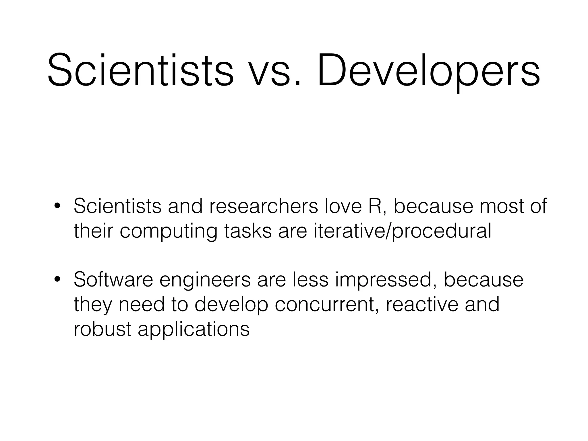 Scientists vs. Developers
• Scientists and researchers love R, because most of
their computing tasks are iterative/procedural
• Software engineers are less impressed, because
they need to develop concurrent, reactive and
robust applications
 
