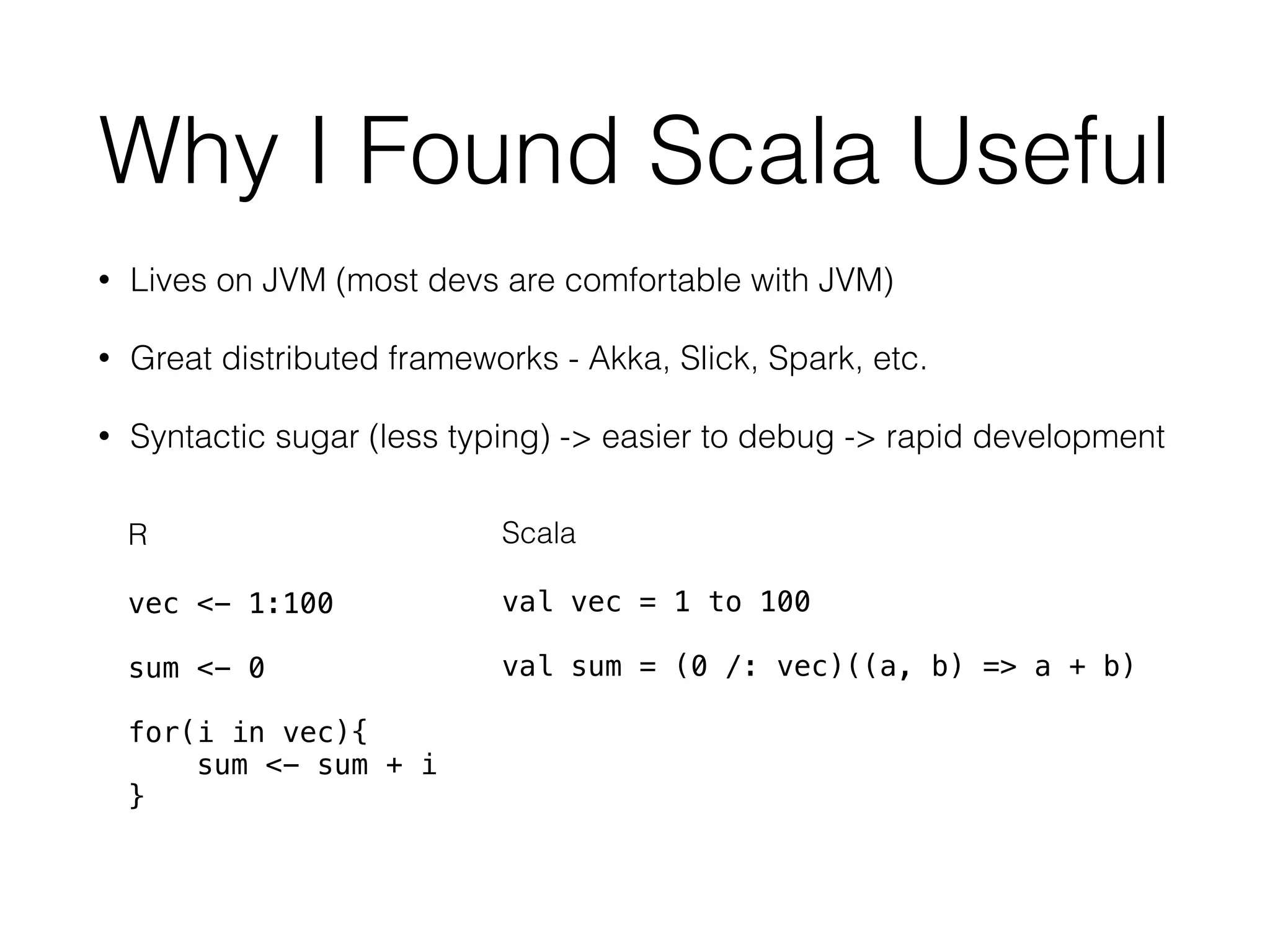 Why I Found Scala Useful
• Lives on JVM (most devs are comfortable with JVM)
• Great distributed frameworks - Akka, Slick, Spark, etc.
• Syntactic sugar (less typing) -> easier to debug -> rapid development
R
vec <- 1:100
sum <- 0
for(i in vec){
sum <- sum + i
}
Scala
val vec = 1 to 100
val sum = (0 /: vec)((a, b) => a + b)
 