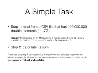 A Simple Task
• Step 1: read from a CSV ﬁle that has 100,000,000
double elements (~1.7G).
read.csv() freaked out on my MacBook Air. It had been like this for 20+ hours
> vector <- read.csv(“./vector.csv”, quote = F, row.names = F)
• Step 2: calculate its sum
There are existing R packages like ff, bigmemory to address these out-of-
memory issues, but I want to demonstrate an alternative method that is much
more generic, robust and scalable
 