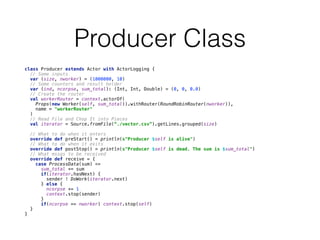 Producer Class
class Producer extends Actor with ActorLogging { 
// Some inputs 
var (size, nworker) = (1000000, 10) 
// Some counters and result holder 
var (ind, ncorpse, sum_total): (Int, Int, Double) = (0, 0, 0.0) 
// Create the router 
val workerRouter = context.actorOf( 
Props(new Worker(self, sum_total)).withRouter(RoundRobinRouter(nworker)), 
name = "workerRouter" 
) 
// Read File and Chop It into Pieces 
val iterator = Source.fromFile(“./vector.csv”).getLines.grouped(size)
 
// What to do when it enters 
override def preStart() = println(s"Producer $self is alive") 
// What to do when it exits 
override def postStop() = println(s"Producer $self is dead. The sum is $sum_total") 
// What mssgs to be received 
override def receive = { 
case ProcessData(sum) => 
sum_total += sum 
if(iterator.hasNext) { 
sender ! DoWork(iterator.next) 
} else { 
ncorpse += 1 
context.stop(sender) 
} 
if(ncorpse == nworker) context.stop(self) 
} 
}
 