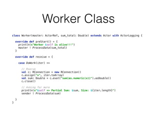 Worker Class
class Worker(master: ActorRef, sum_total: Double) extends Actor with ActorLogging { 
 
override def preStart() = { 
println(s"Worker $self is alive!!!") 
master ! ProcessData(sum_total) 
} 
 
override def receive = { 
 
case DoWork(iter) => 
 
// Rserve 
val c: RConnection = new RConnection() 
c.assign("x", iter.toArray) 
val sum: Double = c.eval("sum(as.numeric(x))").asDouble() 
c.close() 
 
// Asking for more 
println(s"$self => Partial Sum: $sum, Size: ${iter.length}") 
sender ! ProcessData(sum) 
 
} 
}
 