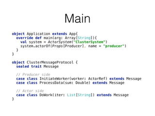 Main
object Application extends App{ 
override def main(arg: Array[String]){ 
val system = ActorSystem("ClusterSystem") 
system.actorOf(Props[Producer], name = "producer") 
} 
}
object ClusterMessageProtocol { 
sealed trait Message 
 
// Producer side 
case class InitiateWorker(worker: ActorRef) extends Message 
case class ProcessData(sum: Double) extends Message 
 
// Actor side 
case class DoWork(iter: List[String]) extends Message 
}
 