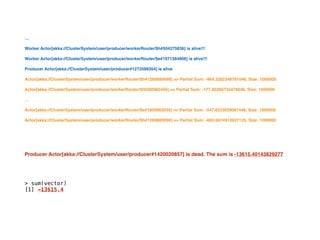 …
Worker Actor[akka://ClusterSystem/user/producer/workerRouter/$h#504275836] is alive!!!
Worker Actor[akka://ClusterSystem/user/producer/workerRouter/$e#1071584906] is alive!!!
Producer Actor[akka://ClusterSystem/user/producer#1272599354] is alive
Actor[akka://ClusterSystem/user/producer/workerRouter/$h#1269880699] => Partial Sum: -964.3282348781046, Size: 1000000
Actor[akka://ClusterSystem/user/producer/workerRouter/$f#500982456] => Partial Sum: -177.85266733478048, Size: 1000000
…
Actor[akka://ClusterSystem/user/producer/workerRouter/$e#1850062035] => Partial Sum: -547.8233029081448, Size: 1000000
Actor[akka://ClusterSystem/user/producer/workerRouter/$h#1269880699] => Partial Sum: -660.0674912837135, Size: 1000000
Producer Actor[akka://ClusterSystem/user/producer#1420020857] is dead. The sum is -13615.40143829277
> sum(vector)
[1] -13615.4
 