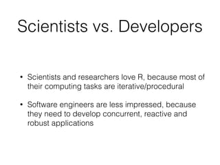 Scientists vs. Developers
• Scientists and researchers love R, because most of
their computing tasks are iterative/procedural
• Software engineers are less impressed, because
they need to develop concurrent, reactive and
robust applications
 