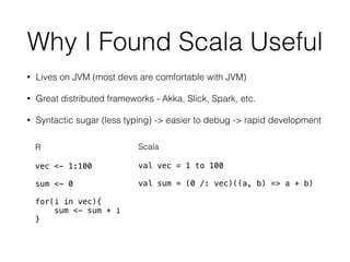 Why I Found Scala Useful
• Lives on JVM (most devs are comfortable with JVM)
• Great distributed frameworks - Akka, Slick, Spark, etc.
• Syntactic sugar (less typing) -> easier to debug -> rapid development
R
vec <- 1:100
sum <- 0
for(i in vec){
sum <- sum + i
}
Scala
val vec = 1 to 100
val sum = (0 /: vec)((a, b) => a + b)
 