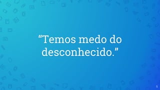 “Temos medo do
desconhecido.”
5
 