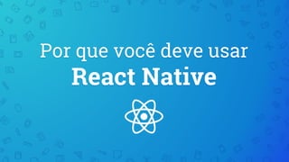 Por que você deve usar
React Native
 