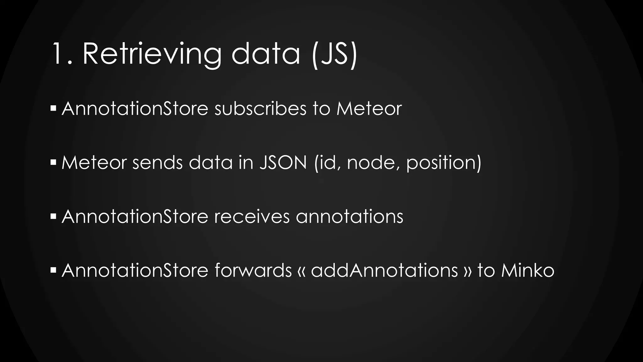1. Retrieving data (JS)
 AnnotationStore subscribes to Meteor
 Meteor sends data in JSON (id, node, position)
 AnnotationStore receives annotations
 AnnotationStore forwards « addAnnotations » to Minko
 