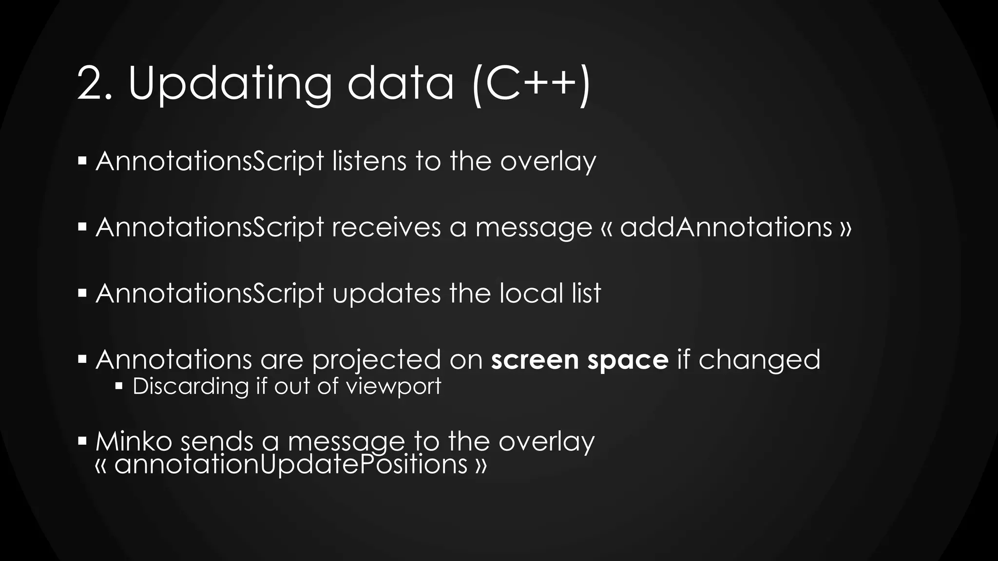 2. Updating data (C++)
 AnnotationsScript listens to the overlay
 AnnotationsScript receives a message « addAnnotations »
 AnnotationsScript updates the local list
 Annotations are projected on screen space if changed
 Discarding if out of viewport
 Minko sends a message to the overlay
« annotationUpdatePositions »
 