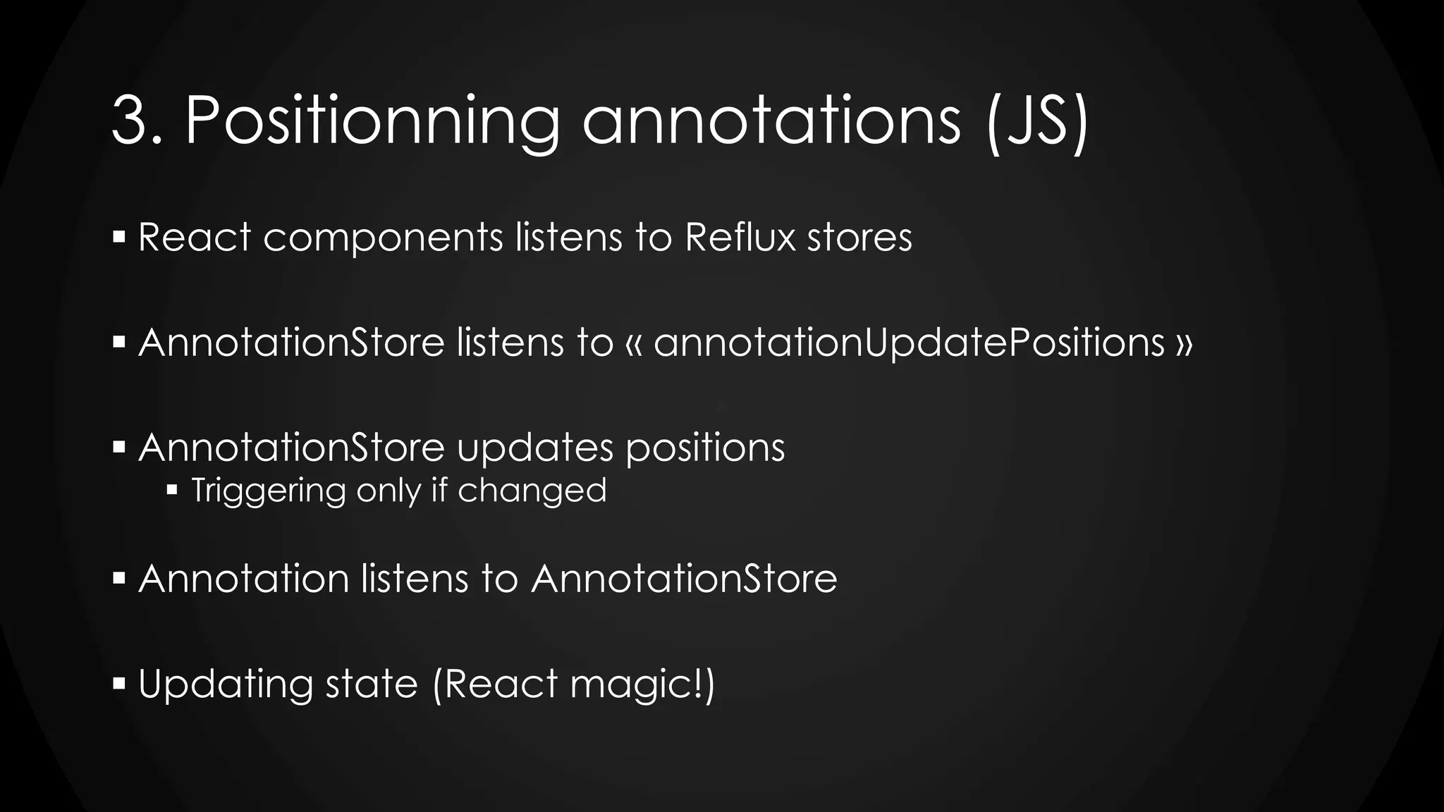 3. Positionning annotations (JS)
 React components listens to Reflux stores
 AnnotationStore listens to « annotationUpdatePositions »
 AnnotationStore updates positions
 Triggering only if changed
 Annotation listens to AnnotationStore
 Updating state (React magic!)
 