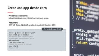 Crear una app desde cero
npm i -g expo-cli @expo/ngrok
expo init qo-rn-meetup
# Elegimos “tabs (Typescript)”
# Conectamos nuestro móvil al PC
adb devices
code qo-rn-meetup
# Desde la consola de VSCode:
expo start
# Pulsar [d]
Preparación entorno:
https://reactnative.dev/docs/environment-setup
Resumen:
GIT, VS Code, NodeJS, explo-cli, Android Studio / SDK
Consola PowerShell
 