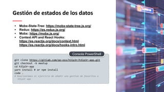 Gestión de estados de los datos
git clone https://gitlab.com/qo-oss/h3lp3r/h3lp3r-app.git
git checkout -b meetup
cd h3lp3r-app
yarn install # or npm install
code .
# Realizaremos el ejercicio de añadir una gestion de favoritos a
H3lp3r app
• Mobx-State-Tree: https://mobx-state-tree.js.org/
• Redux: https://es.redux.js.org/
• Mobx: https://mobx.js.org/
• Context API and React Hooks:
https://es.reactjs.org/docs/context.html
https://es.reactjs.org/docs/hooks-intro.html
Consola PowerShell
 
