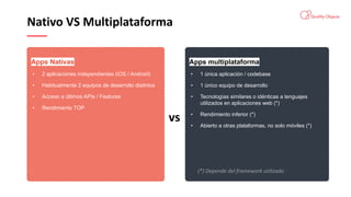 Nativo VS Multiplataforma
Apps multiplataforma
• 1 única aplicación / codebase
• 1 único equipo de desarrollo
• Tecnologías similares o idénticas a lenguajes
utilizados en aplicaciones web (*)
• Rendimiento inferior (*)
• Abierto a otras plataformas, no solo móviles (*)
Apps Nativas
• 2 aplicaciones independientes (iOS / Android)
• Habitualmente 2 equipos de desarrollo distintos
• Acceso a últimos APIs / Features
• Rendimiento TOP
vs
(*) Depende del framework utilizado
 