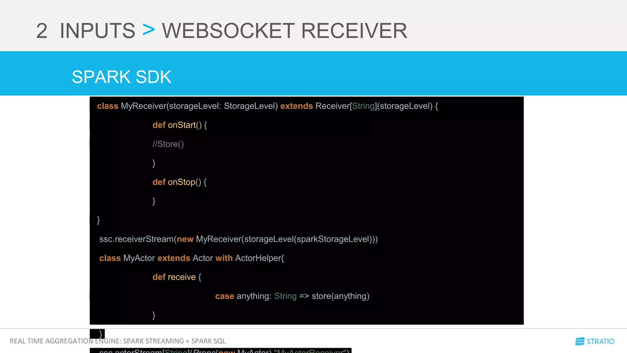 REAL TIME AGGREGATION ENGINE: SPARK STREAMING + SPARK SQL
2 INPUTS > WEBSOCKET RECEIVER
class MyReceiver(storageLevel: StorageLevel) extends Receiver[String](storageLevel) {
def onStart() {
//Store()
}
def onStop() {
}
}
ssc.receiverStream(new MyReceiver(storageLevel(sparkStorageLevel)))
class MyActor extends Actor with ActorHelper{
def receive {
case anything: String => store(anything)
}
}
SPARK SDK
 