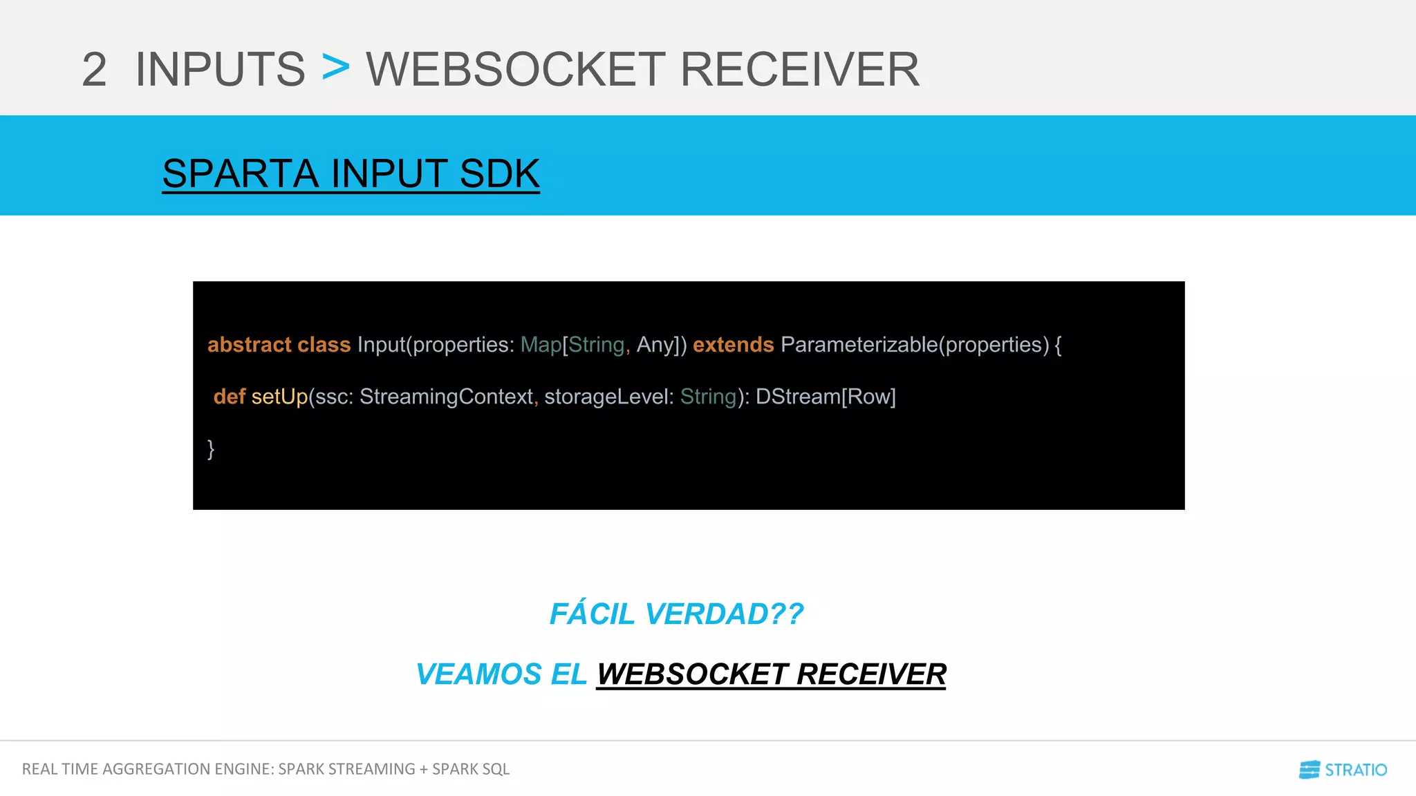REAL TIME AGGREGATION ENGINE: SPARK STREAMING + SPARK SQL
2 INPUTS > WEBSOCKET RECEIVER
abstract class Input(properties: Map[String, Any]) extends Parameterizable(properties) {
def setUp(ssc: StreamingContext, storageLevel: String): DStream[Row]
}
SPARTA INPUT SDK
FÁCIL VERDAD??
VEAMOS EL WEBSOCKET RECEIVER
 