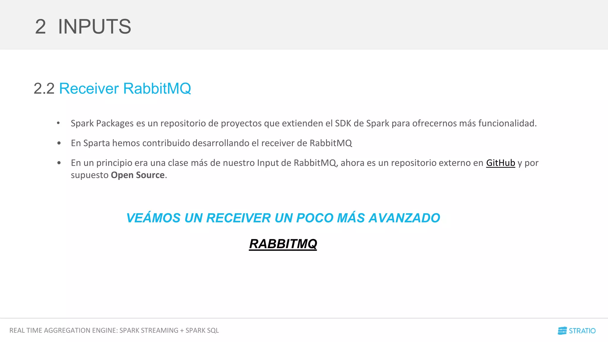 REAL TIME AGGREGATION ENGINE: SPARK STREAMING + SPARK SQL
2.2 Receiver RabbitMQ
• Spark Packages es un repositorio de proyectos que extienden el SDK de Spark para ofrecernos más funcionalidad.
• En Sparta hemos contribuido desarrollando el receiver de RabbitMQ
• En un principio era una clase más de nuestro Input de RabbitMQ, ahora es un repositorio externo en GitHub y por
supuesto Open Source.
2 INPUTS
VEÁMOS UN RECEIVER UN POCO MÁS AVANZADO
RABBITMQ
 