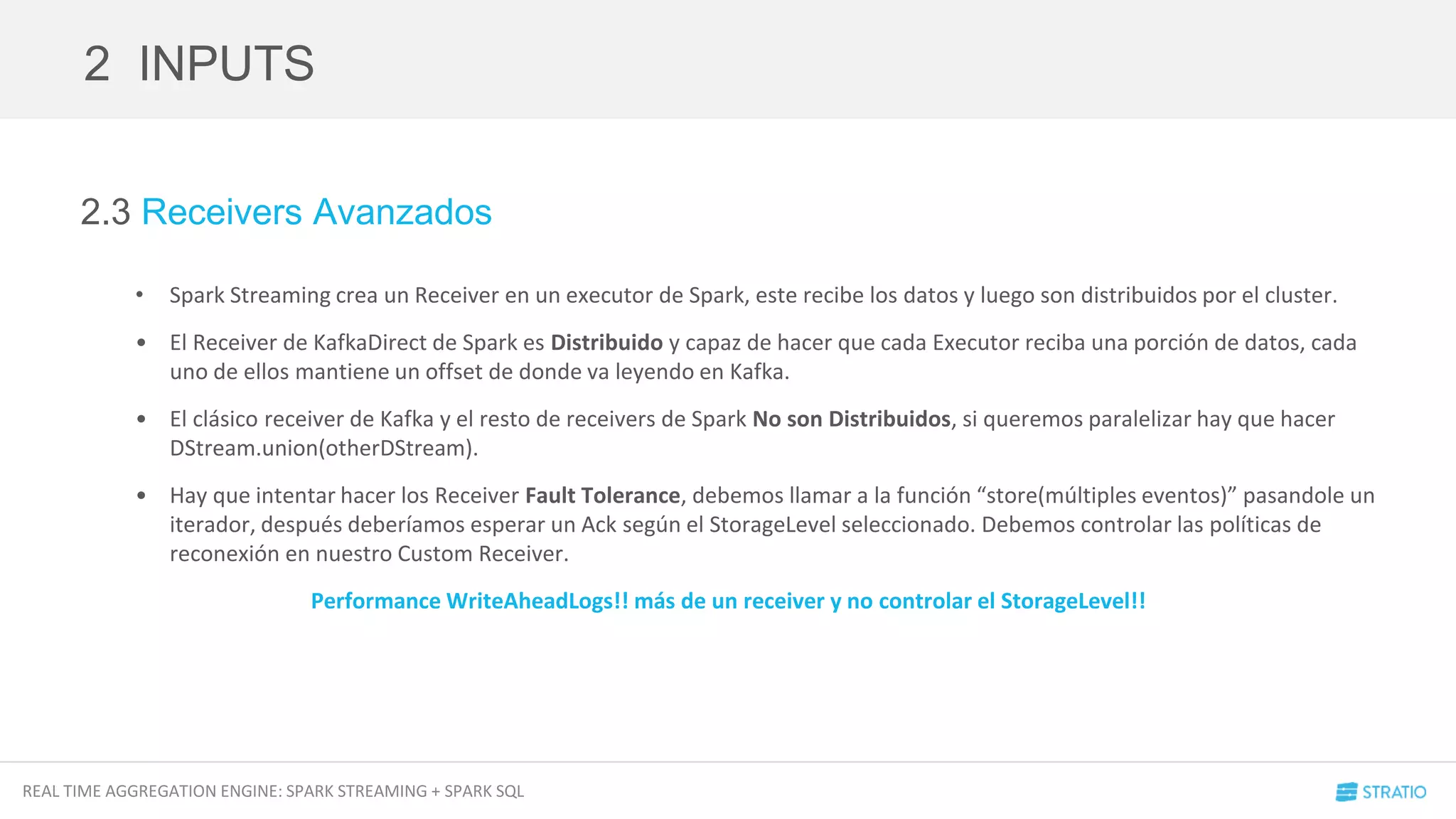 REAL TIME AGGREGATION ENGINE: SPARK STREAMING + SPARK SQL
2.3 Receivers Avanzados
• Spark Streaming crea un Receiver en un executor de Spark, este recibe los datos y luego son distribuidos por el cluster.
• El Receiver de KafkaDirect de Spark es Distribuido y capaz de hacer que cada Executor reciba una porción de datos, cada
uno de ellos mantiene un offset de donde va leyendo en Kafka.
• El clásico receiver de Kafka y el resto de receivers de Spark No son Distribuidos, si queremos paralelizar hay que hacer
DStream.union(otherDStream).
• Hay que intentar hacer los Receiver Fault Tolerance, debemos llamar a la función “store(múltiples eventos)” pasandole un
iterador, después deberíamos esperar un Ack según el StorageLevel seleccionado. Debemos controlar las políticas de
reconexión en nuestro Custom Receiver.
Performance WriteAheadLogs!! más de un receiver y no controlar el StorageLevel!!
2 INPUTS
 