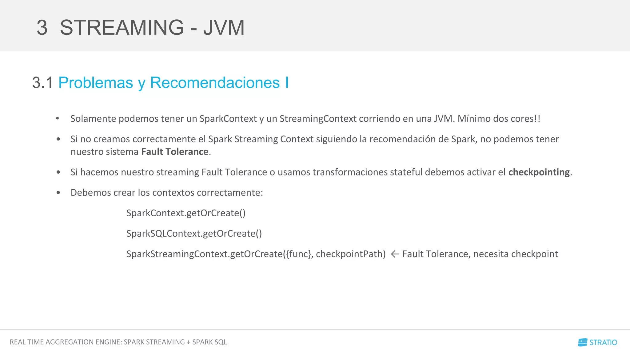 REAL TIME AGGREGATION ENGINE: SPARK STREAMING + SPARK SQL
3.1 Problemas y Recomendaciones I
• Solamente podemos tener un SparkContext y un StreamingContext corriendo en una JVM. Mínimo dos cores!!
• Si no creamos correctamente el Spark Streaming Context siguiendo la recomendación de Spark, no podemos tener
nuestro sistema Fault Tolerance.
• Si hacemos nuestro streaming Fault Tolerance o usamos transformaciones stateful debemos activar el checkpointing.
• Debemos crear los contextos correctamente:
SparkContext.getOrCreate()
SparkSQLContext.getOrCreate()
SparkStreamingContext.getOrCreate({func}, checkpointPath) ← Fault Tolerance, necesita checkpoint
3 STREAMING - JVM
 