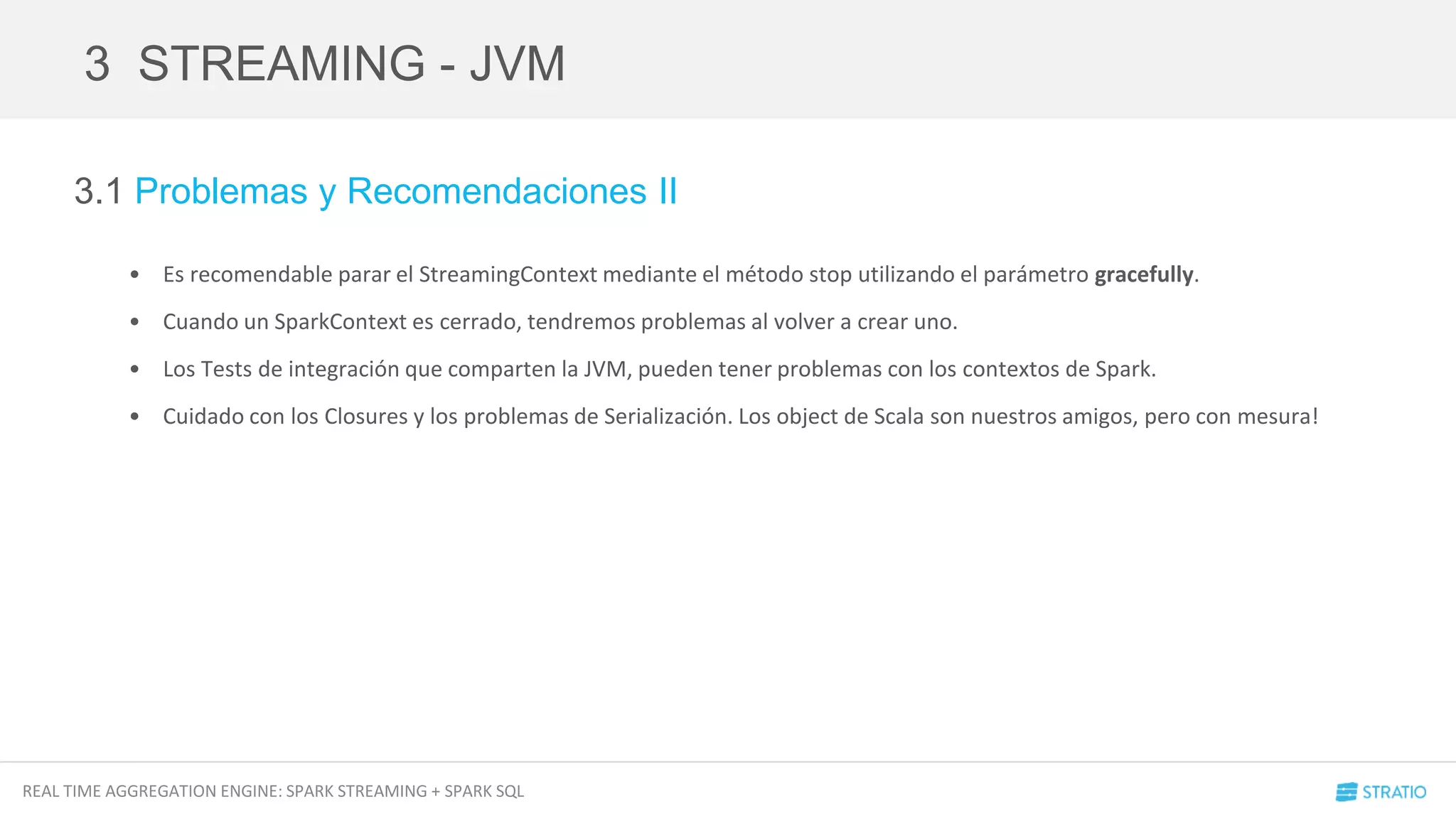REAL TIME AGGREGATION ENGINE: SPARK STREAMING + SPARK SQL
3.1 Problemas y Recomendaciones II
• Es recomendable parar el StreamingContext mediante el método stop utilizando el parámetro gracefully.
• Cuando un SparkContext es cerrado, tendremos problemas al volver a crear uno.
• Los Tests de integración que comparten la JVM, pueden tener problemas con los contextos de Spark.
• Cuidado con los Closures y los problemas de Serialización. Los object de Scala son nuestros amigos, pero con mesura!
3 STREAMING - JVM
 