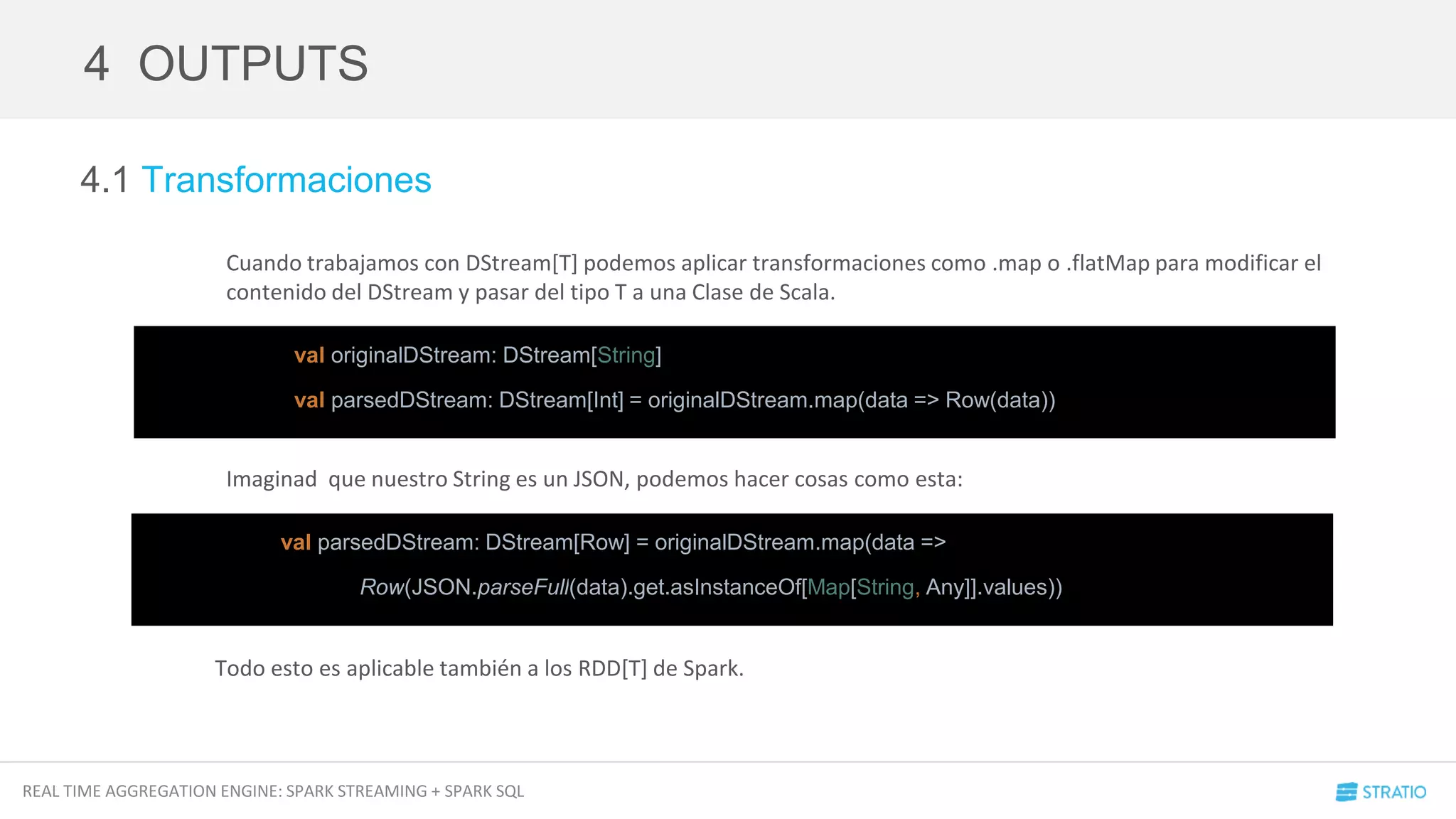 REAL TIME AGGREGATION ENGINE: SPARK STREAMING + SPARK SQL
4.1 Transformaciones
Cuando trabajamos con DStream[T] podemos aplicar transformaciones como .map o .flatMap para modificar el
contenido del DStream y pasar del tipo T a una Clase de Scala.
Imaginad que nuestro String es un JSON, podemos hacer cosas como esta:
Todo esto es aplicable también a los RDD[T] de Spark.
4 OUTPUTS
val parsedDStream: DStream[Row] = originalDStream.map(data =>
Row(JSON.parseFull(data).get.asInstanceOf[Map[String, Any]].values))
val originalDStream: DStream[String]
val parsedDStream: DStream[Int] = originalDStream.map(data => Row(data))
 