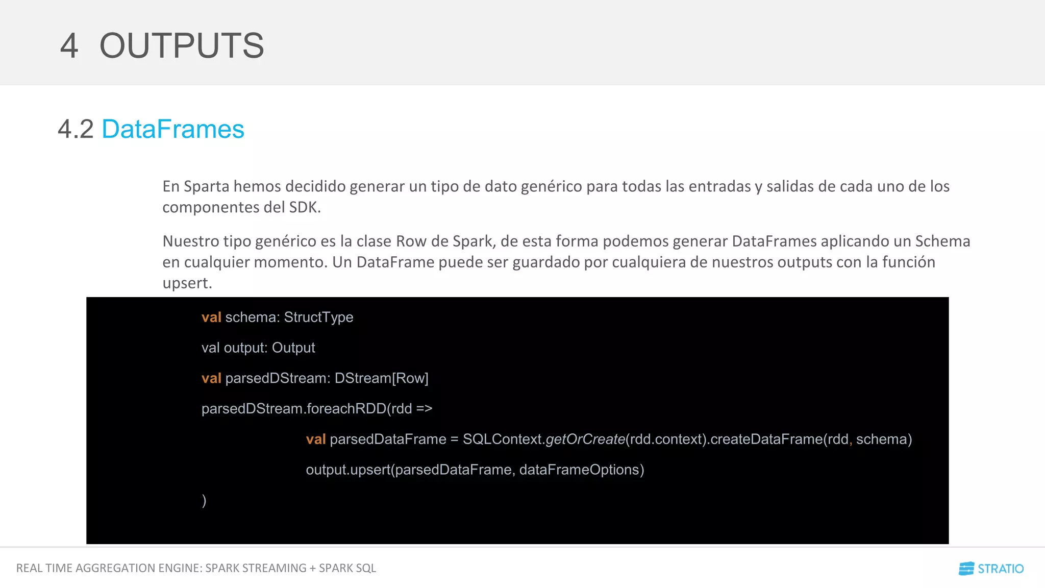 REAL TIME AGGREGATION ENGINE: SPARK STREAMING + SPARK SQL
4.2 DataFrames
En Sparta hemos decidido generar un tipo de dato genérico para todas las entradas y salidas de cada uno de los
componentes del SDK.
Nuestro tipo genérico es la clase Row de Spark, de esta forma podemos generar DataFrames aplicando un Schema
en cualquier momento. Un DataFrame puede ser guardado por cualquiera de nuestros outputs con la función
upsert.
4 OUTPUTS
val schema: StructType
val output: Output
val parsedDStream: DStream[Row]
parsedDStream.foreachRDD(rdd =>
val parsedDataFrame = SQLContext.getOrCreate(rdd.context).createDataFrame(rdd, schema)
output.upsert(parsedDataFrame, dataFrameOptions)
)
 