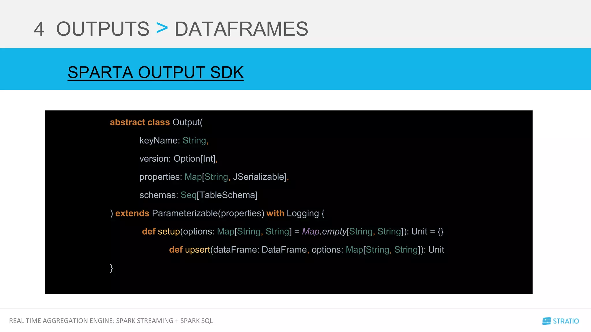 REAL TIME AGGREGATION ENGINE: SPARK STREAMING + SPARK SQL
4 OUTPUTS > DATAFRAMES
abstract class Output(
keyName: String,
version: Option[Int],
properties: Map[String, JSerializable],
schemas: Seq[TableSchema]
) extends Parameterizable(properties) with Logging {
def setup(options: Map[String, String] = Map.empty[String, String]): Unit = {}
def upsert(dataFrame: DataFrame, options: Map[String, String]): Unit
}
SPARTA OUTPUT SDK
 