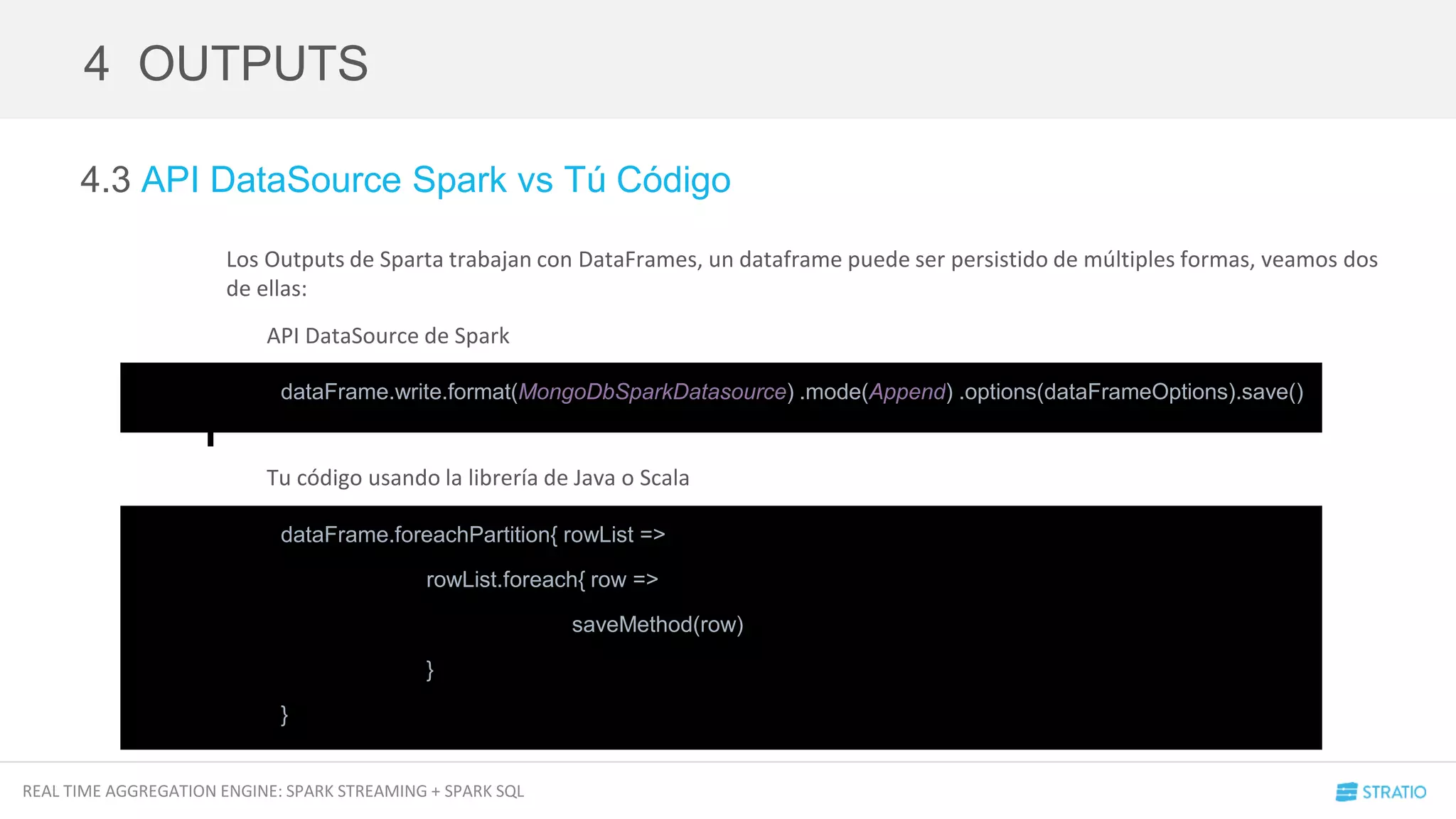 REAL TIME AGGREGATION ENGINE: SPARK STREAMING + SPARK SQL
4.3 API DataSource Spark vs Tú Código
Los Outputs de Sparta trabajan con DataFrames, un dataframe puede ser persistido de múltiples formas, veamos dos
de ellas:
API DataSource de Spark
Tu código usando la librería de Java o Scala
4 OUTPUTS
dataFrame.write.format(MongoDbSparkDatasource) .mode(Append) .options(dataFrameOptions).save()
dataFrame.foreachPartition{ rowList =>
rowList.foreach{ row =>
saveMethod(row)
}
}
 
