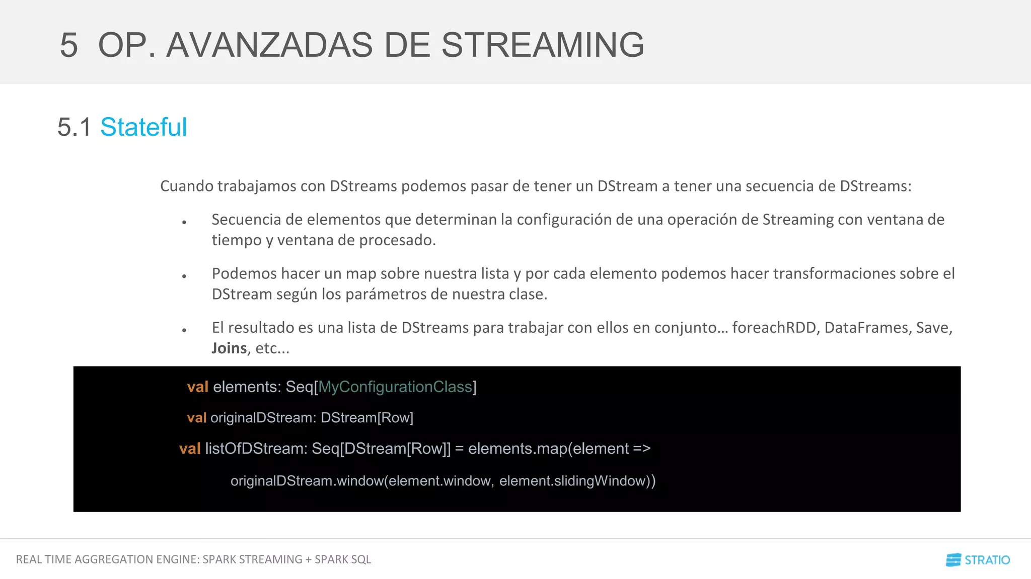 REAL TIME AGGREGATION ENGINE: SPARK STREAMING + SPARK SQL
5.1 Stateful
Cuando trabajamos con DStreams podemos pasar de tener un DStream a tener una secuencia de DStreams:
● Secuencia de elementos que determinan la configuración de una operación de Streaming con ventana de
tiempo y ventana de procesado.
● Podemos hacer un map sobre nuestra lista y por cada elemento podemos hacer transformaciones sobre el
DStream según los parámetros de nuestra clase.
● El resultado es una lista de DStreams para trabajar con ellos en conjunto… foreachRDD, DataFrames, Save,
Joins, etc...
5 OP. AVANZADAS DE STREAMING
val elements: Seq[MyConfigurationClass]
val originalDStream: DStream[Row]
val listOfDStream: Seq[DStream[Row]] = elements.map(element =>
originalDStream.window(element.window, element.slidingWindow))
 