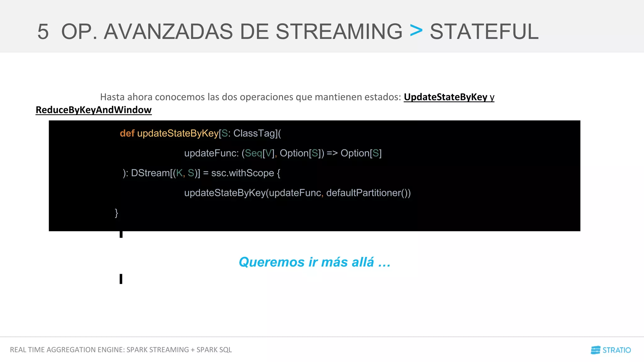 REAL TIME AGGREGATION ENGINE: SPARK STREAMING + SPARK SQL
Hasta ahora conocemos las dos operaciones que mantienen estados: UpdateStateByKey y
ReduceByKeyAndWindow
5 OP. AVANZADAS DE STREAMING > STATEFUL
def updateStateByKey[S: ClassTag](
updateFunc: (Seq[V], Option[S]) => Option[S]
): DStream[(K, S)] = ssc.withScope {
updateStateByKey(updateFunc, defaultPartitioner())
}
Queremos ir más allá …
 