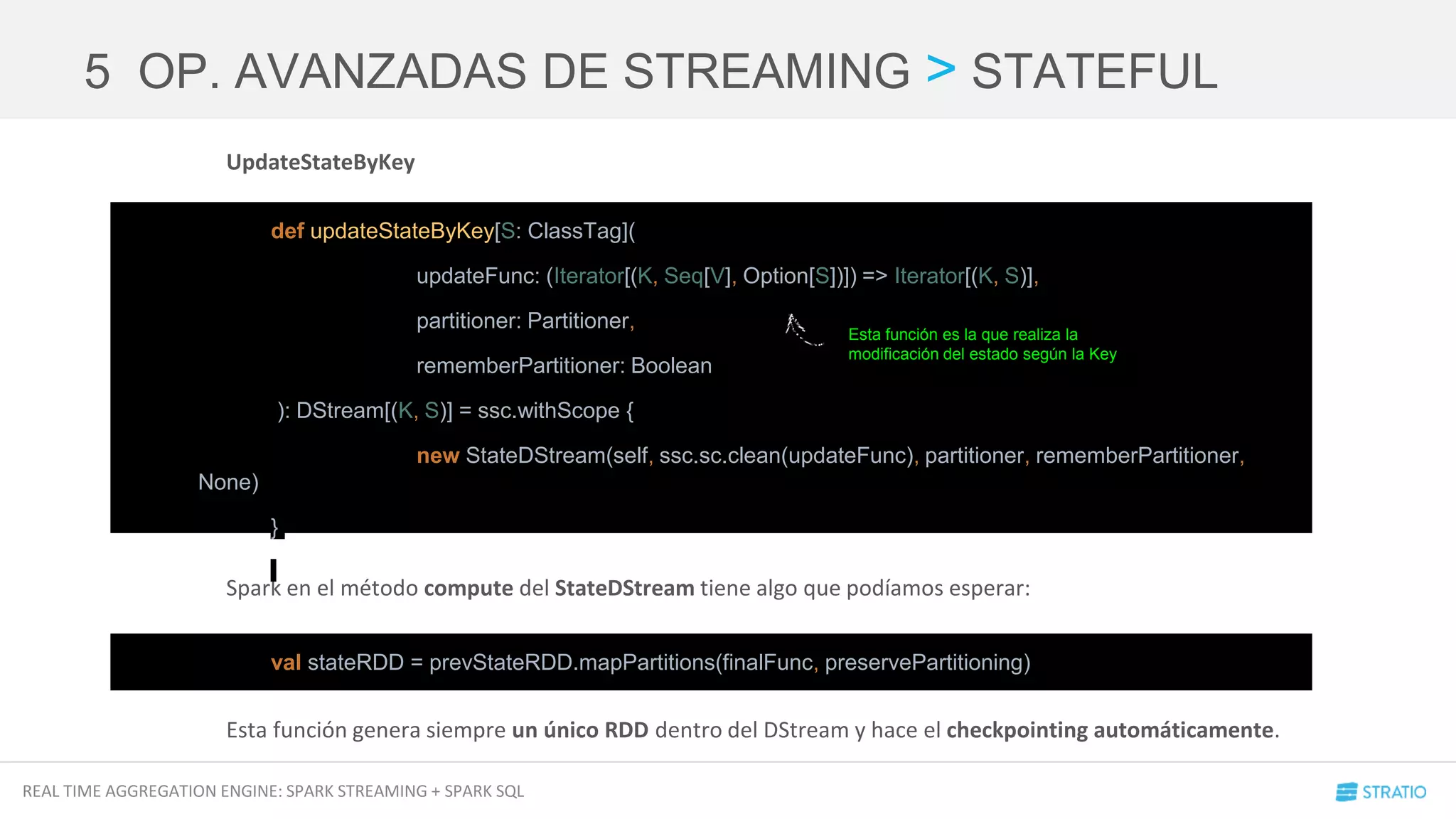 REAL TIME AGGREGATION ENGINE: SPARK STREAMING + SPARK SQL
UpdateStateByKey
Spark en el método compute del StateDStream tiene algo que podíamos esperar:
Esta función genera siempre un único RDD dentro del DStream y hace el checkpointing automáticamente.
5 OP. AVANZADAS DE STREAMING > STATEFUL
def updateStateByKey[S: ClassTag](
updateFunc: (Iterator[(K, Seq[V], Option[S])]) => Iterator[(K, S)],
partitioner: Partitioner,
rememberPartitioner: Boolean
): DStream[(K, S)] = ssc.withScope {
new StateDStream(self, ssc.sc.clean(updateFunc), partitioner, rememberPartitioner,
None)
}
val stateRDD = prevStateRDD.mapPartitions(finalFunc, preservePartitioning)
Esta función es la que realiza la
modificación del estado según la Key
 