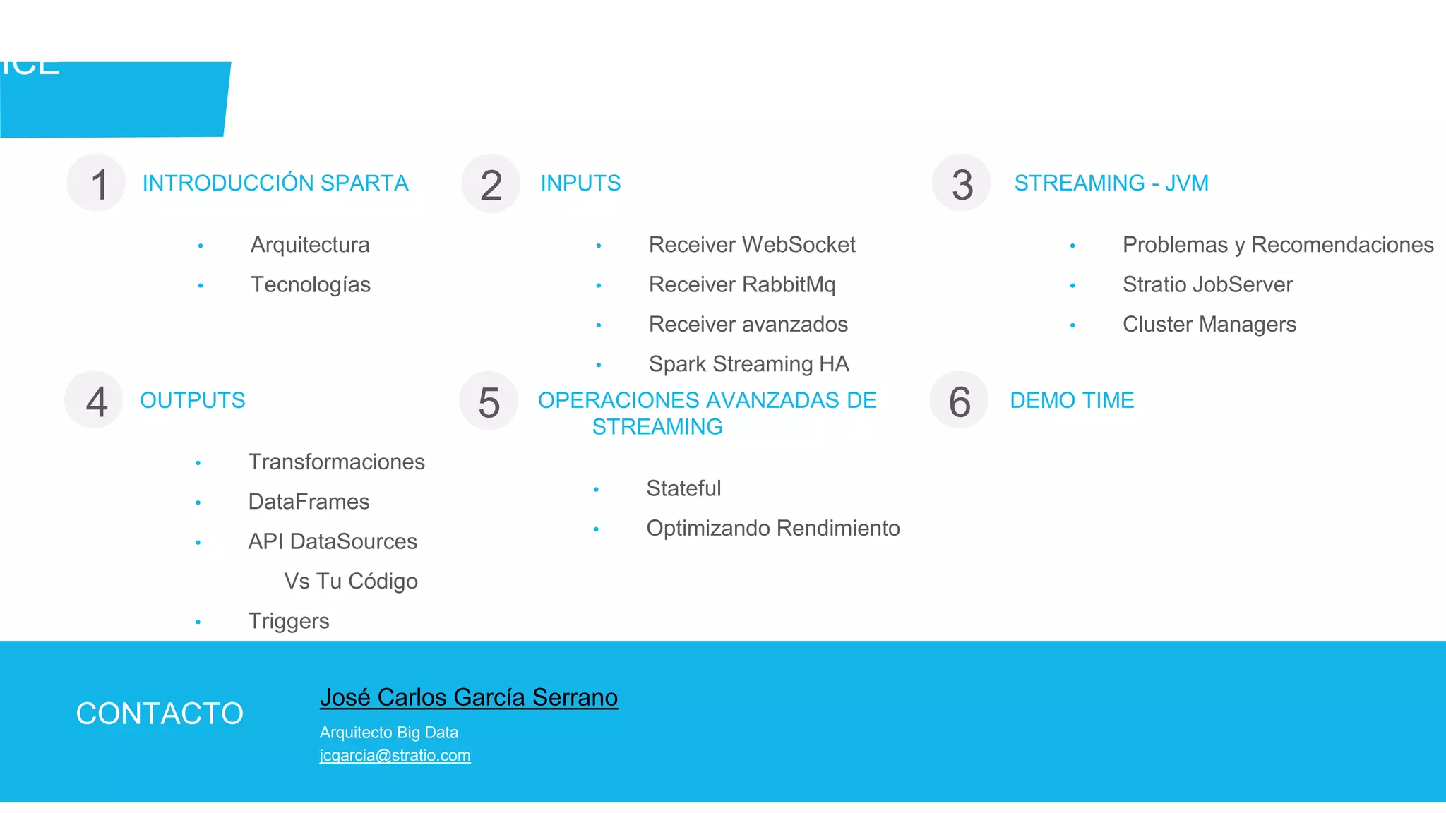 José Carlos García Serrano
Arquitecto Big Data
jcgarcia@stratio.com
CONTACTO
DICE
INTRODUCCIÓN SPARTA
• Arquitectura
• Tecnologías
1 2 3INPUTS
• Receiver WebSocket
• Receiver RabbitMq
• Receiver avanzados
• Spark Streaming HA
STREAMING - JVM
• Problemas y Recomendaciones
• Stratio JobServer
• Cluster Managers
OUTPUTS
• Transformaciones
• DataFrames
• API DataSources
Vs Tu Código
• Triggers
4 5 6OPERACIONES AVANZADAS DE
STREAMING
• Stateful
• Optimizando Rendimiento
DEMO TIME
 