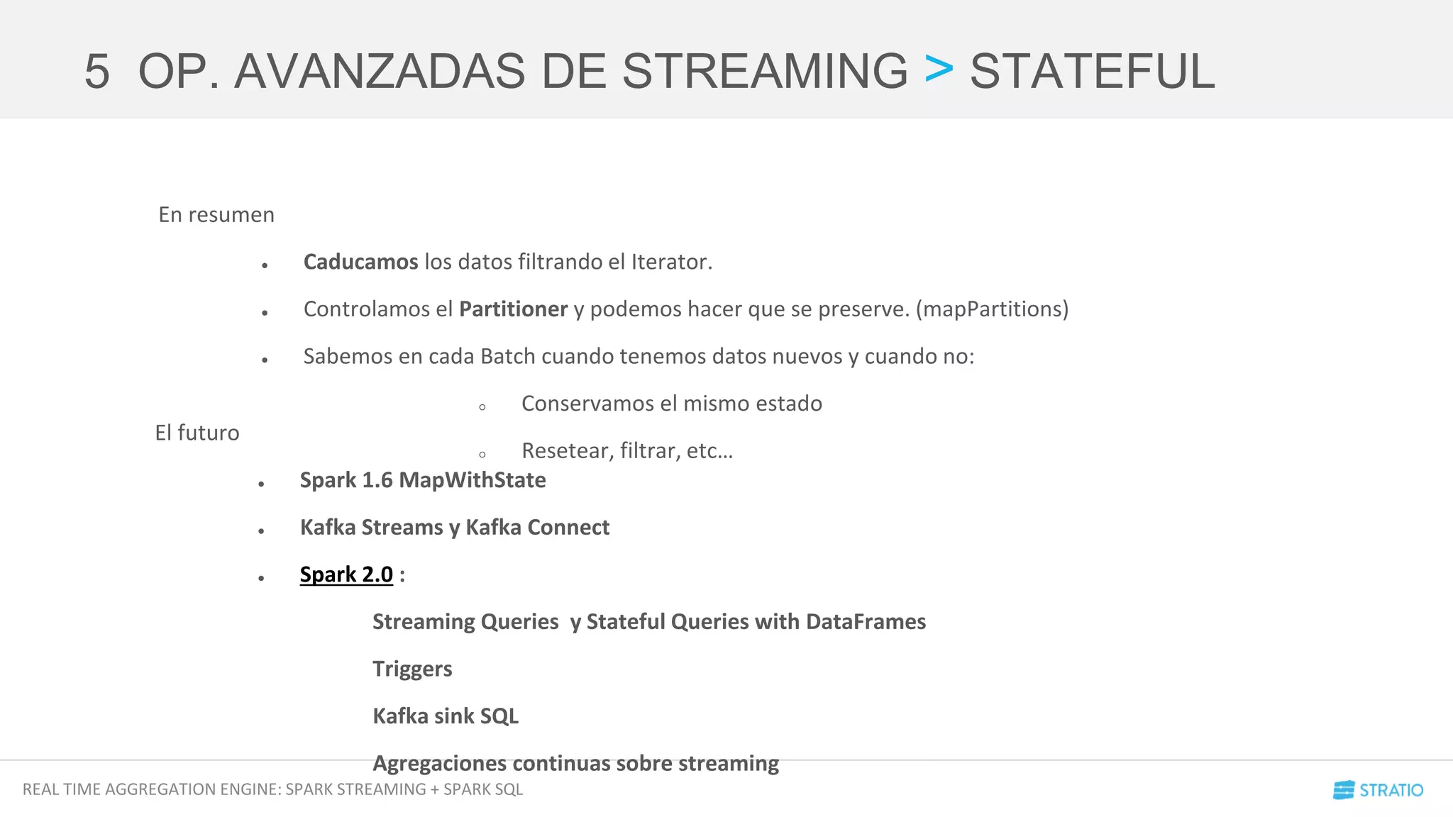 REAL TIME AGGREGATION ENGINE: SPARK STREAMING + SPARK SQL
En resumen
● Caducamos los datos filtrando el Iterator.
● Controlamos el Partitioner y podemos hacer que se preserve. (mapPartitions)
● Sabemos en cada Batch cuando tenemos datos nuevos y cuando no:
○ Conservamos el mismo estado
○ Resetear, filtrar, etc…
5 OP. AVANZADAS DE STREAMING > STATEFUL
El futuro
● Spark 1.6 MapWithState
● Kafka Streams y Kafka Connect
● Spark 2.0 :
Streaming Queries y Stateful Queries with DataFrames
Triggers
Kafka sink SQL
Agregaciones continuas sobre streaming
 